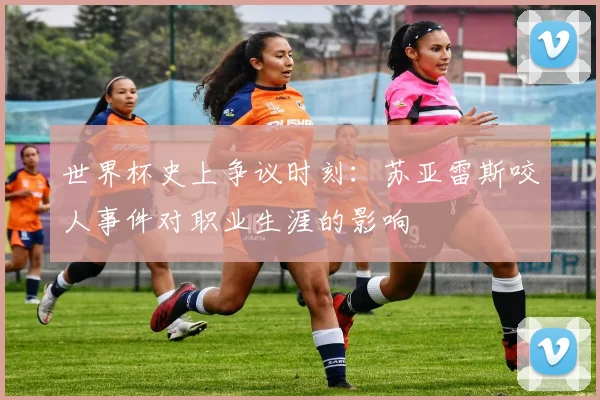 世界杯史上争议时刻：苏亚雷斯咬人事件对职业生涯的影响