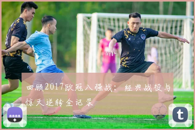 回顾2017欧冠八强战:经典战役与惊天逆转全记录