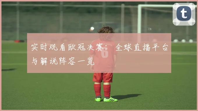 实时观看欧冠决赛:全球直播平台与解说阵容一览