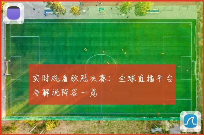 实时观看欧冠决赛:全球直播平台与解说阵容一览