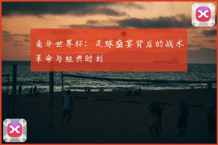 南非世界杯:足球盛宴背后的战术革命与经典时刻