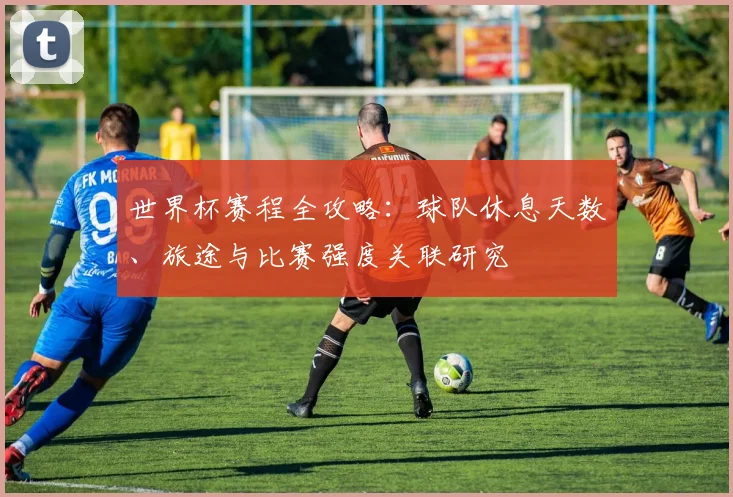 世界杯赛程全攻略:球队休息天数、旅途与比赛强度关联研究