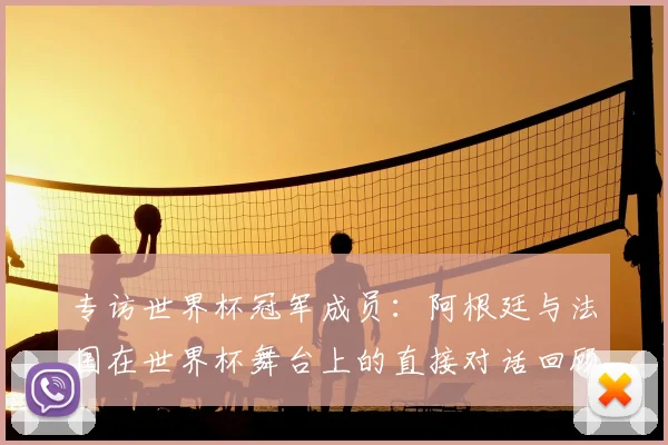 专访世界杯冠军成员:阿根廷与法国在世界杯舞台上的直接对话回顾