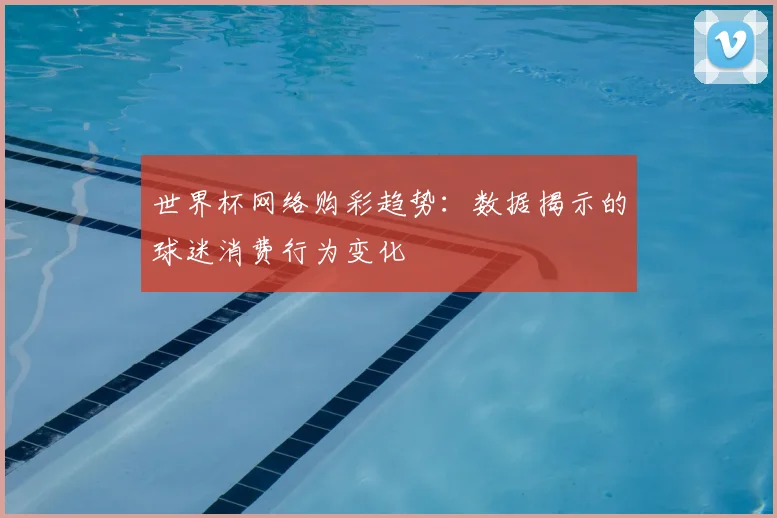 世界杯网络购彩趋势:数据揭示的球迷消费行为变化