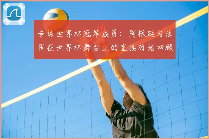 专访世界杯冠军成员:阿根廷与法国在世界杯舞台上的直接对话回顾
