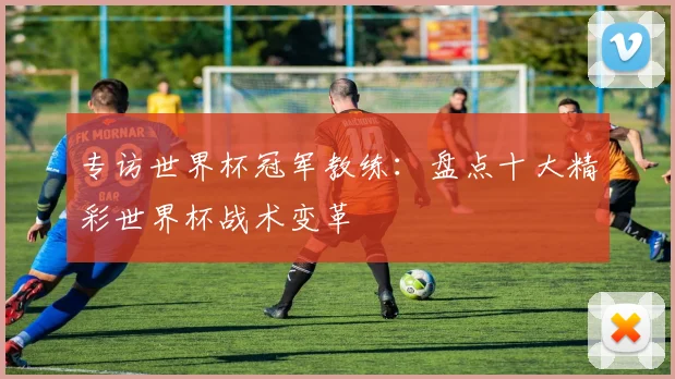 专访世界杯冠军教练:盘点十大精彩世界杯战术变革