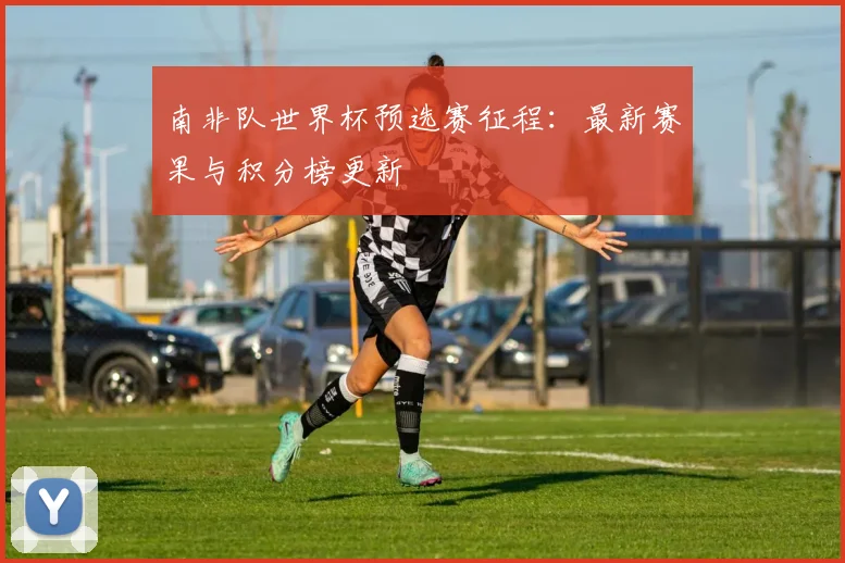 南非队世界杯预选赛征程:最新赛果与积分榜更新