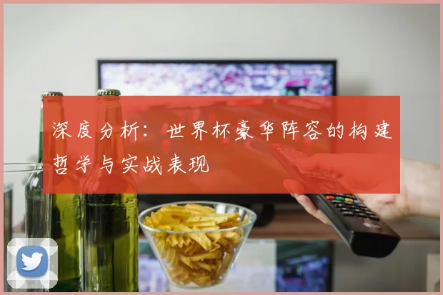 深度分析:世界杯豪华阵容的构建哲学与实战表现
